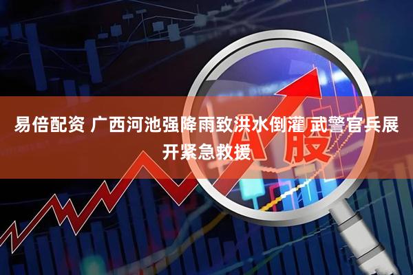 易倍配资 广西河池强降雨致洪水倒灌 武警官兵展开紧急救援