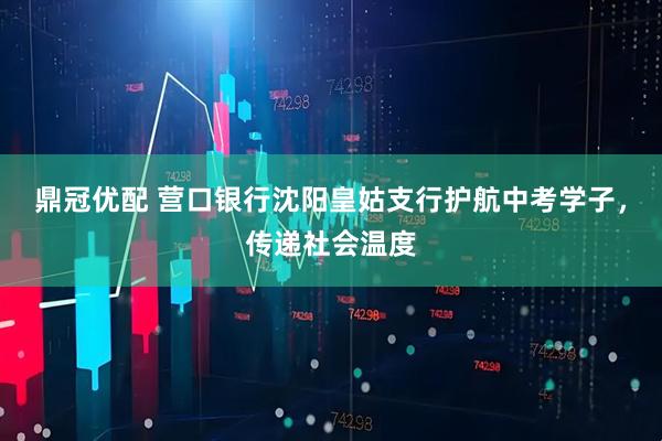 鼎冠优配 营口银行沈阳皇姑支行护航中考学子，传递社会温度