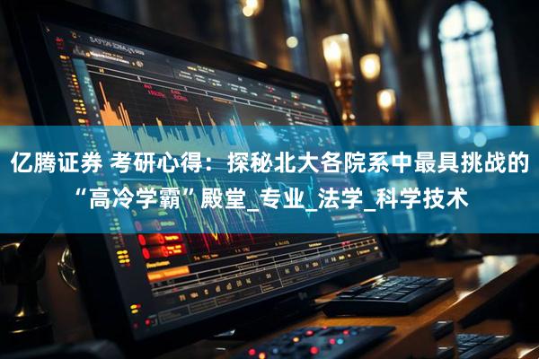 亿腾证券 考研心得：探秘北大各院系中最具挑战的“高冷学霸”殿堂_专业_法学_科学技术
