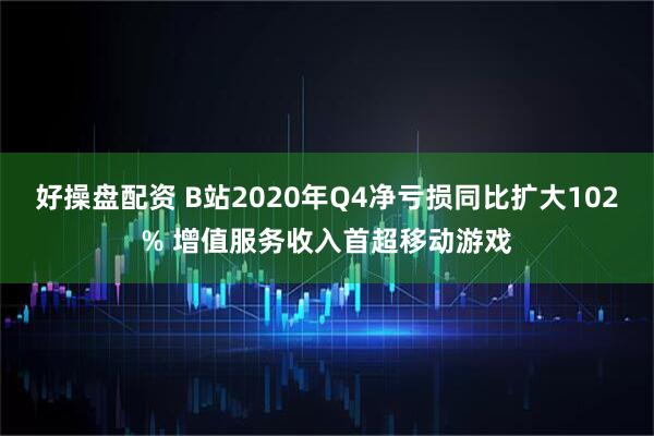 好操盘配资 B站2020年Q4净亏损同比扩大102% 增值服务收入首超移动游戏