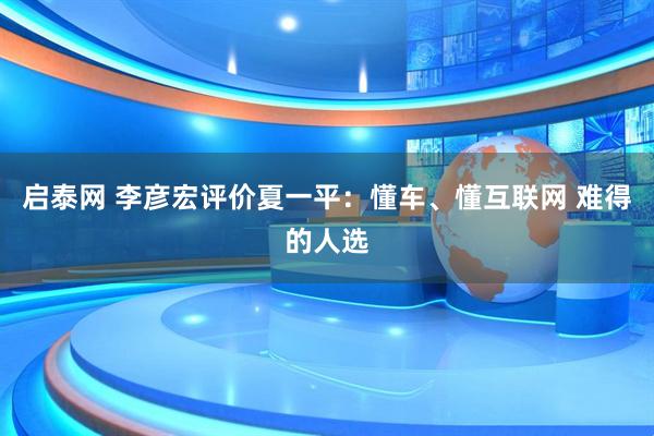 启泰网 李彦宏评价夏一平：懂车、懂互联网 难得的人选