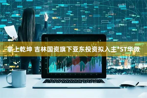 掌上乾坤 吉林国资旗下亚东投资拟入主*ST华微