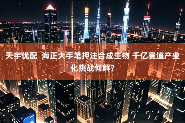 天宇优配  海正大手笔押注合成生物 千亿赛道产业化挑战何解？