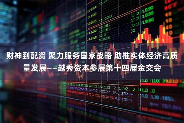 财神到配资 聚力服务国家战略 助推实体经济高质量发展——越秀资本参展第十四届金交会