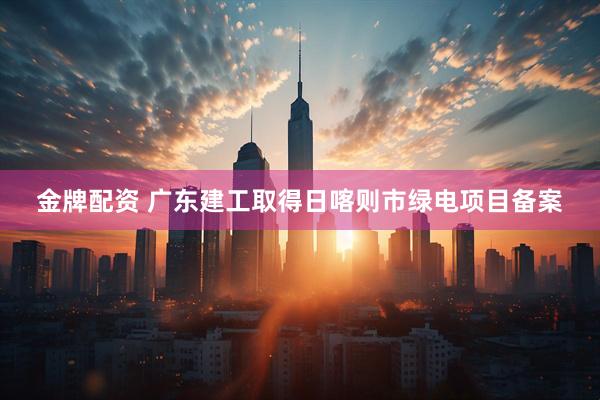金牌配资 广东建工取得日喀则市绿电项目备案