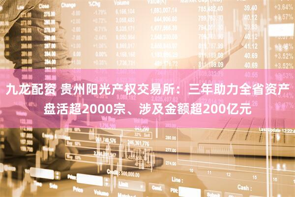 九龙配资 贵州阳光产权交易所：三年助力全省资产盘活超2000宗、涉及金额超200亿元
