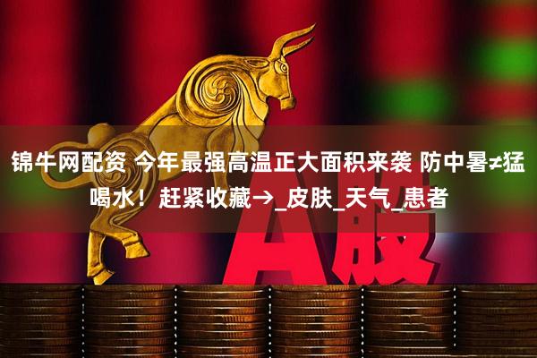锦牛网配资 今年最强高温正大面积来袭 防中暑≠猛喝水！赶紧收藏→_皮肤_天气_患者