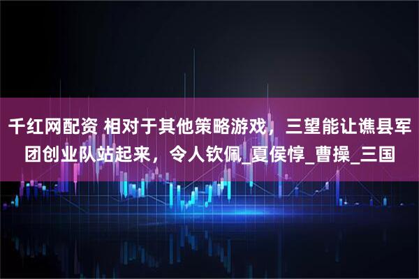 千红网配资 相对于其他策略游戏，三望能让谯县军团创业队站起来，令人钦佩_夏侯惇_曹操_三国