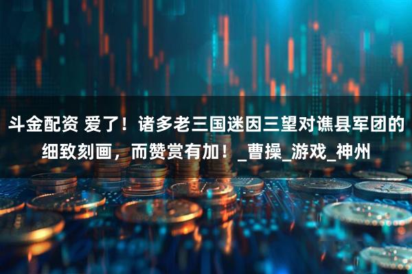 斗金配资 爱了！诸多老三国迷因三望对谯县军团的细致刻画，而赞赏有加！_曹操_游戏_神州