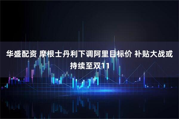 华盛配资 摩根士丹利下调阿里目标价 补贴大战或持续至双11