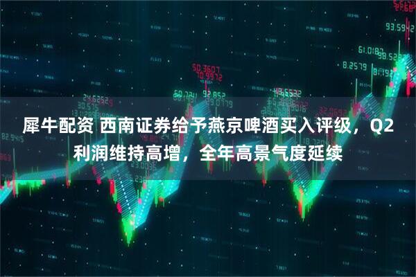 犀牛配资 西南证券给予燕京啤酒买入评级，Q2利润维持高增，全年高景气度延续