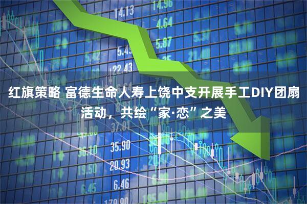 红旗策略 富德生命人寿上饶中支开展手工DIY团扇活动，共绘“家·恋”之美