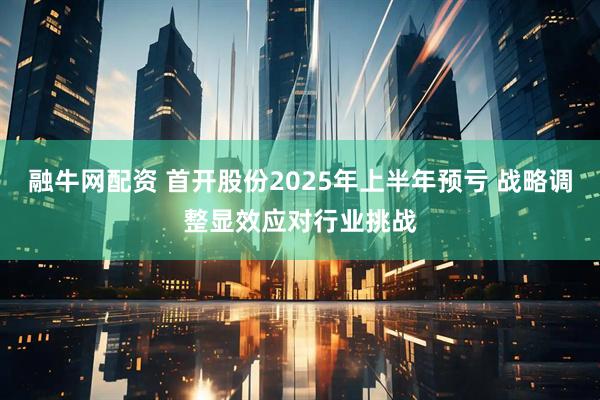 融牛网配资 首开股份2025年上半年预亏 战略调整显效应对行业挑战