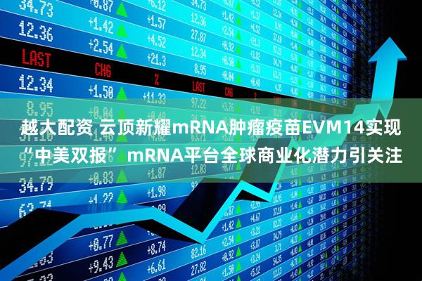 越大配资 云顶新耀mRNA肿瘤疫苗EVM14实现“中美双报” mRNA平台全球商业化潜力引关注
