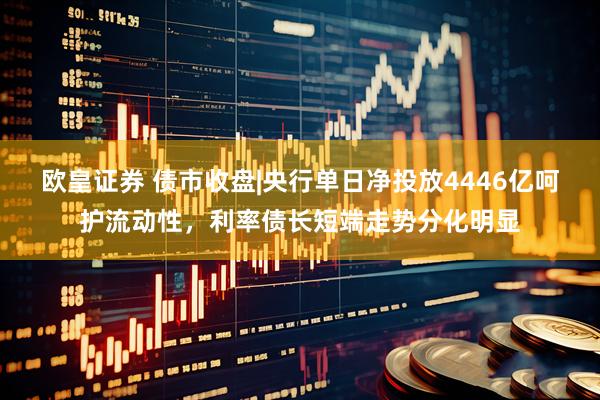 欧皇证券 债市收盘|央行单日净投放4446亿呵护流动性，利率债长短端走势分化明显