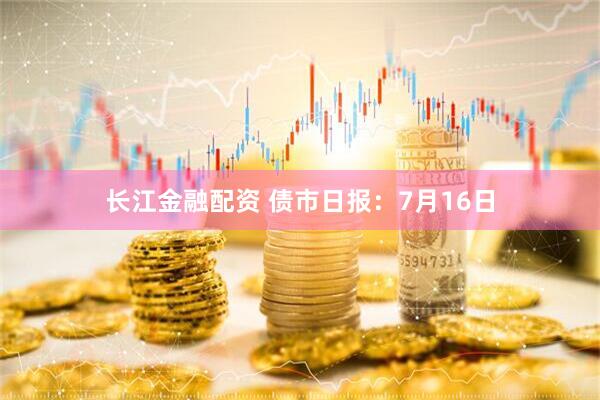 长江金融配资 债市日报：7月16日