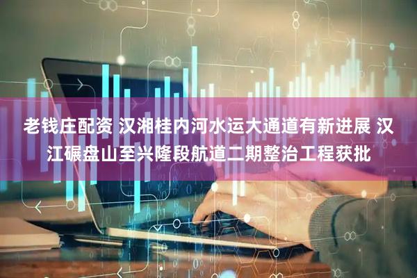老钱庄配资 汉湘桂内河水运大通道有新进展 汉江碾盘山至兴隆段航道二期整治工程获批
