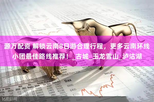 源万配资 解锁云南8日游合理行程，更多云南环线小团最佳路线推荐！_古城_玉龙雪山_泸沽湖