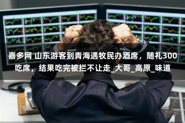 嘉多网 山东游客到青海遇牧民办酒席，随礼300吃席，结果吃完被拦不让走_大哥_高原_味道
