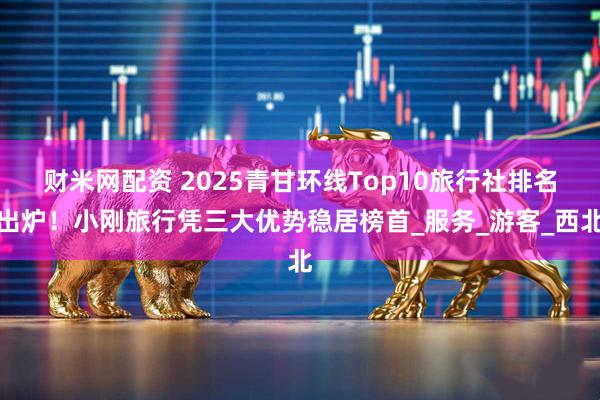 财米网配资 2025青甘环线Top10旅行社排名出炉！小刚旅行凭三大优势稳居榜首_服务_游客_西北