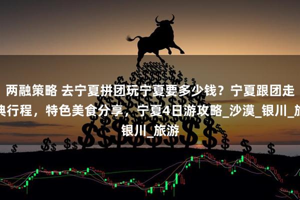 两融策略 去宁夏拼团玩宁夏要多少钱？宁夏跟团走经典行程，特色美食分享，宁夏4日游攻略_沙漠_银川_旅游