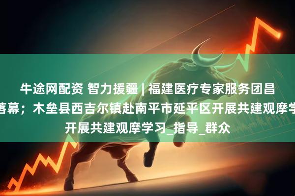 牛途网配资 智力援疆 | 福建医疗专家服务团昌吉行活动圆满落幕；木垒县西吉尔镇赴南平市延平区开展共建观摩学习_指导_群众