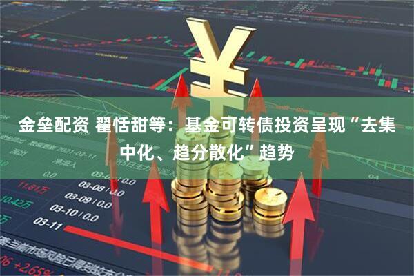 金垒配资 翟恬甜等：基金可转债投资呈现“去集中化、趋分散化”趋势