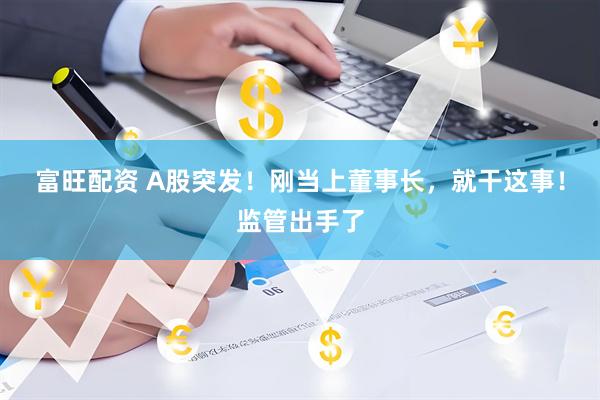 富旺配资 A股突发！刚当上董事长，就干这事！监管出手了
