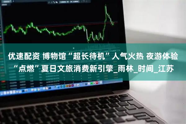优速配资 博物馆“超长待机”人气火热 夜游体验“点燃”夏日文旅消费新引擎_雨林_时间_江苏