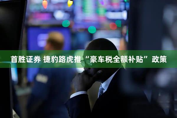 首胜证券 捷豹路虎推 “豪车税全额补贴” 政策