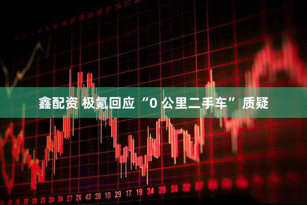 鑫配资 极氪回应 “0 公里二手车” 质疑
