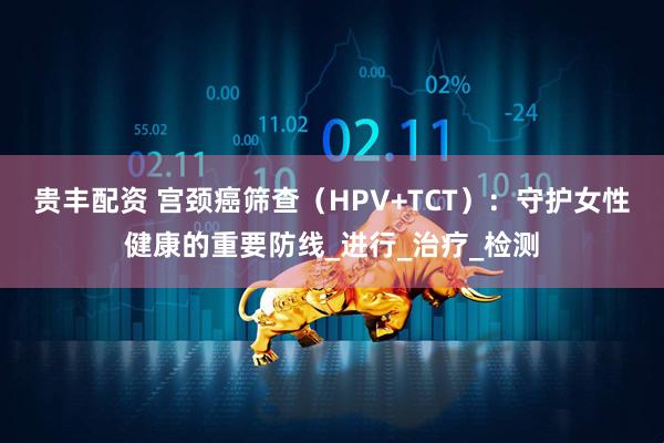 贵丰配资 宫颈癌筛查（HPV+TCT）：守护女性健康的重要防线_进行_治疗_检测
