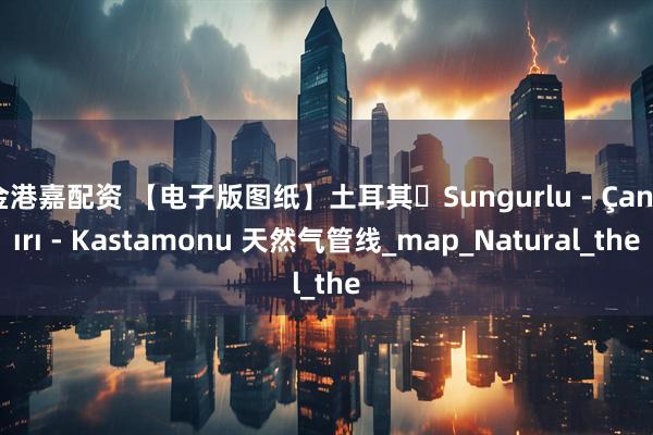 金港嘉配资 【电子版图纸】土耳其・Sungurlu - Çankırı - Kastamonu 天然气管线_map_Natural_the
