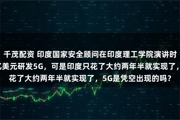 千茂配资 印度国家安全顾问在印度理工学院演讲时说，中国花了3000亿美元研发5G，可是印度只花了大约两年半就实现了，5G是凭空出现的吗？