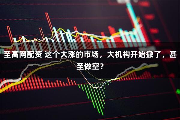 至高网配资 这个大涨的市场，大机构开始撤了，甚至做空？