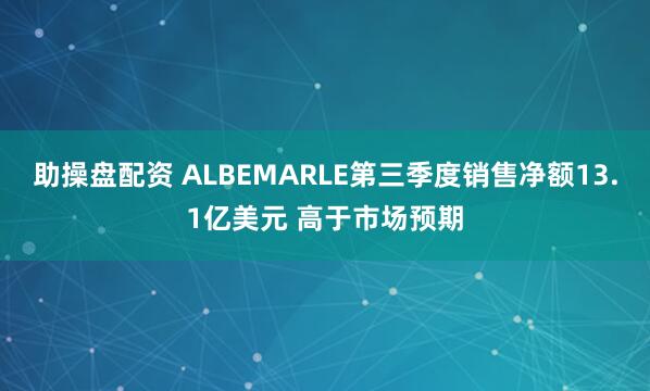 助操盘配资 ALBEMARLE第三季度销售净额13.1亿美元 高于市场预期