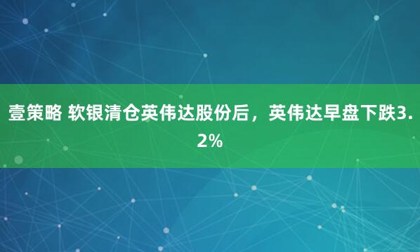 壹策略 软银清仓英伟达股份后，英伟达早盘下跌3.2%