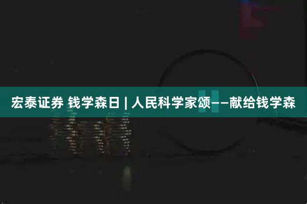 宏泰证券 钱学森日 | 人民科学家颂——献给钱学森