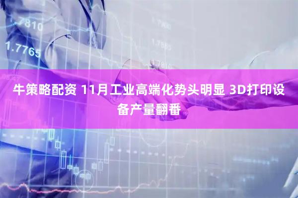 牛策略配资 11月工业高端化势头明显 3D打印设备产量翻番