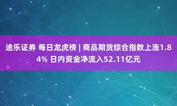 途乐证券 每日龙虎榜 | 商品期货综合指数上涨1.84% 日内资金净流入52.11亿元