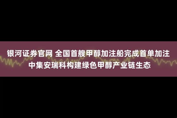 银河证券官网 全国首艘甲醇加注船完成首单加注  中集安瑞科构建绿色甲醇产业链生态