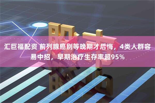 汇巨福配资 前列腺癌别等晚期才后悔，4类人群容易中招，早期治疗生存率超95%